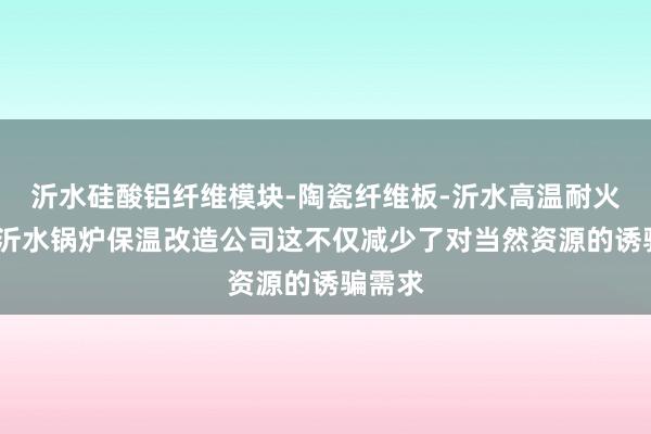 沂水硅酸铝纤维模块-陶瓷纤维板-沂水高温耐火材料-沂水锅炉保温改造公司这不仅减少了对当然资源的诱骗需求