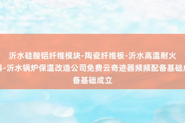 沂水硅酸铝纤维模块-陶瓷纤维板-沂水高温耐火材料-沂水锅炉保温改造公司免费云奇迹器频频配备基础成立